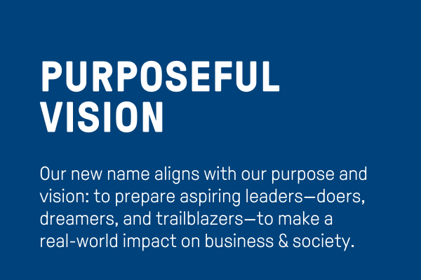Purposeful Vision: Our new name aligns with our purpose and vision: to prepare aspiring leaders—doers, dreamers, and trailblazers—to make a real-world impact on business & society.