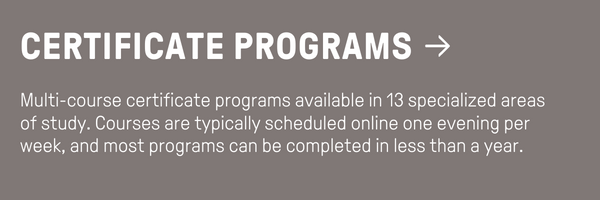 Certificate Programs - Multi-course certificate programs available in 13 specialized areas of study. Courses are typically scheduled online one evening per week, and most programs can be completed in less than a year.