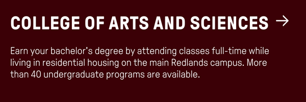 College of Arts and Sciences - Earn your bachelor's degree by attending classes full-time while living in residential housing on the main Redlands campus. More than 40 undergraduate programs are available. 