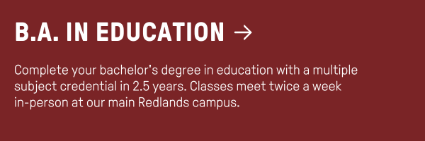 B.A. in Education - Complete your bachelor's degree in education with a multiple subject credential in 2.5 years. Classes meet twice a week  in-person at our main Redlands campus.