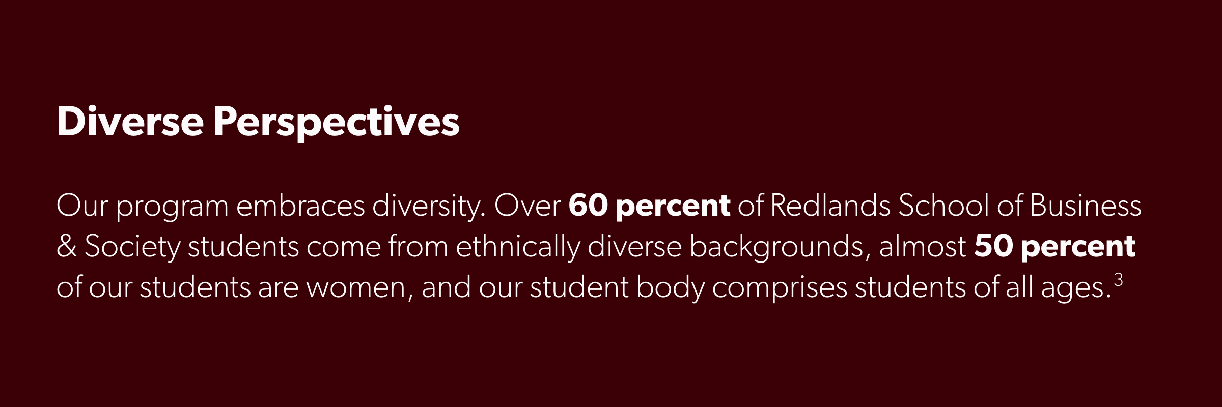 Our program embraces diversity. Over 60 percent of Redlands School of Business students come from ethnically diverse backgrounds, almost 50 percent of our students are women, and our student body comprises students of all ages.