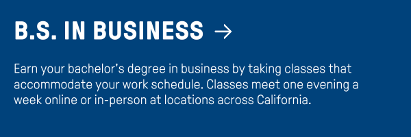 B.S. in Business - Earn your bachelor's degree in business by taking classes that accommodate your work schedule. Classes meet one evening a week online or in-person at locations across California.