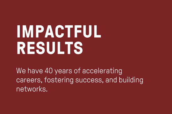 Impactful Results: We have 40 years of accelerating careers, fostering success, and building networks.
